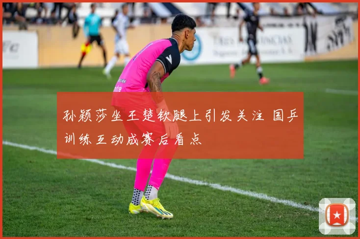 孙颖莎坐王楚钦腿上引发关注 国乒训练互动成赛后看点