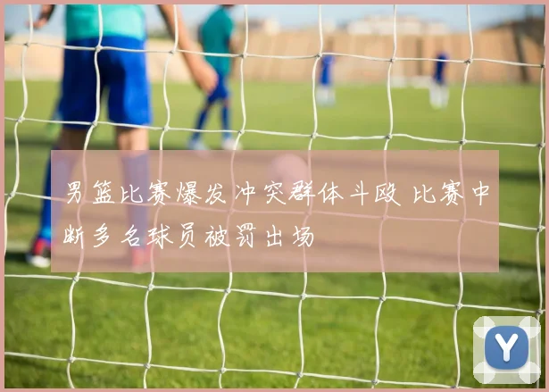 男篮比赛爆发冲突群体斗殴 比赛中断多名球员被罚出场