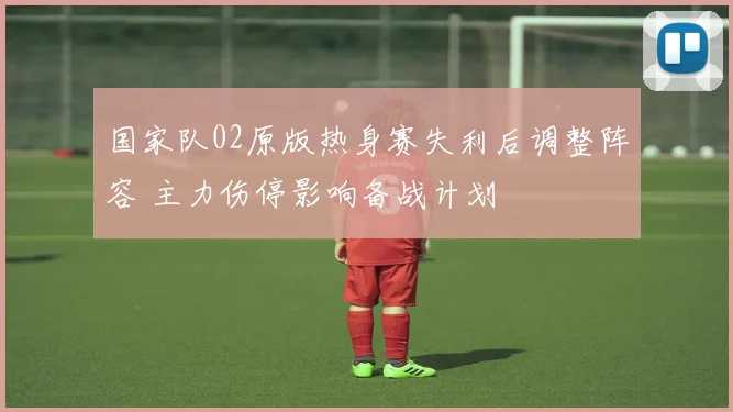 国家队02原版热身赛失利后调整阵容 主力伤停影响备战计划