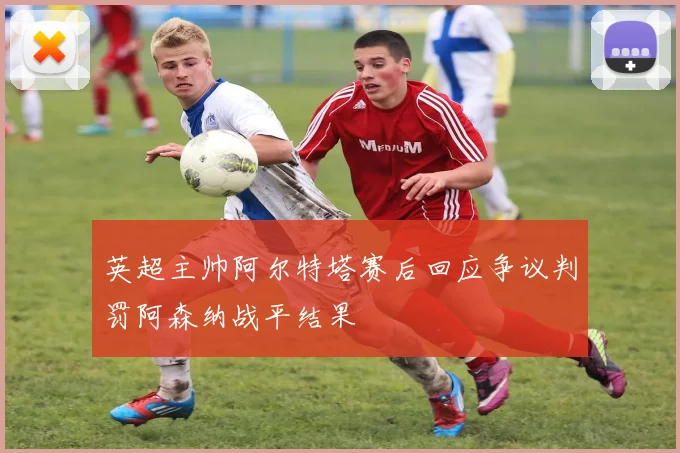 英超主帅阿尔特塔赛后回应争议判罚阿森纳战平结果