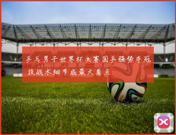 乒乓男子世界杯决赛国乒强势夺冠 技战术细节成最大看点