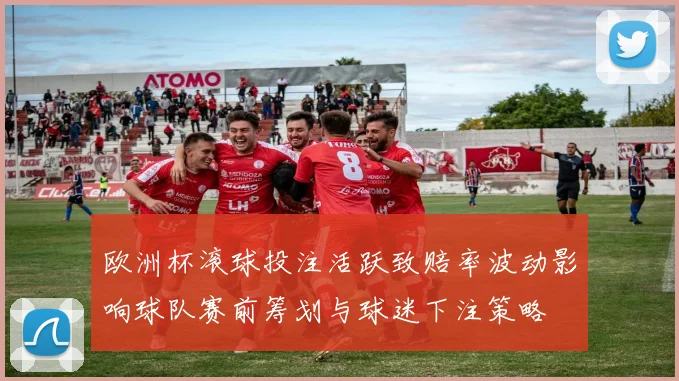 欧洲杯滚球投注活跃致赔率波动影响球队赛前筹划与球迷下注策略