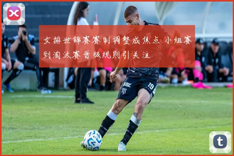 女排世锦赛赛制调整成焦点 小组赛到淘汰赛晋级规则引关注