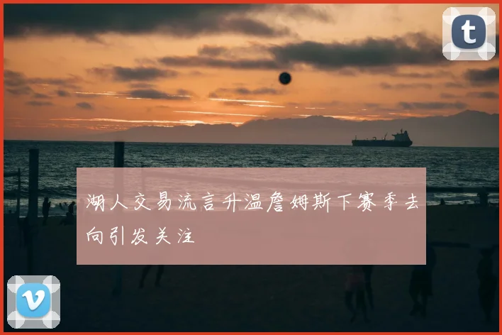 湖人交易流言升温詹姆斯下赛季去向引发关注