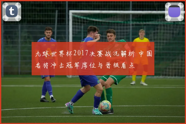 九球世界杯2017决赛战况解析 中国名将冲击冠军席位与晋级看点