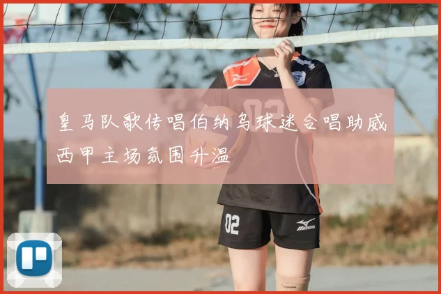 皇马队歌传唱伯纳乌球迷合唱助威西甲主场氛围升温