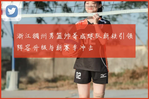 浙江稠州男篮帅哥成球队新核引领阵容升级与新赛季冲击