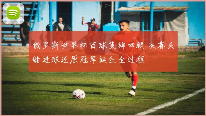 俄罗斯世界杯百球集锦回顾 决赛关键进球还原冠军诞生全过程