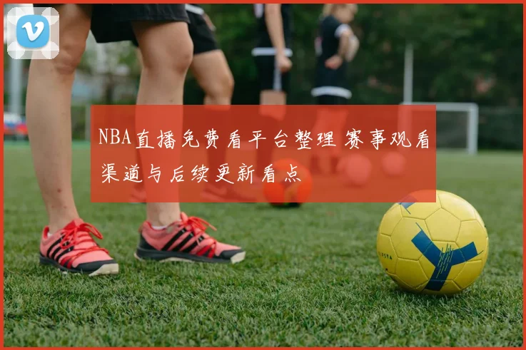 NBA直播免费看平台整理 赛事观看渠道与后续更新看点