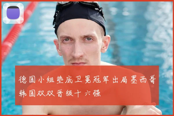 德国小组垫底卫冕冠军出局墨西哥韩国双双晋级十六强