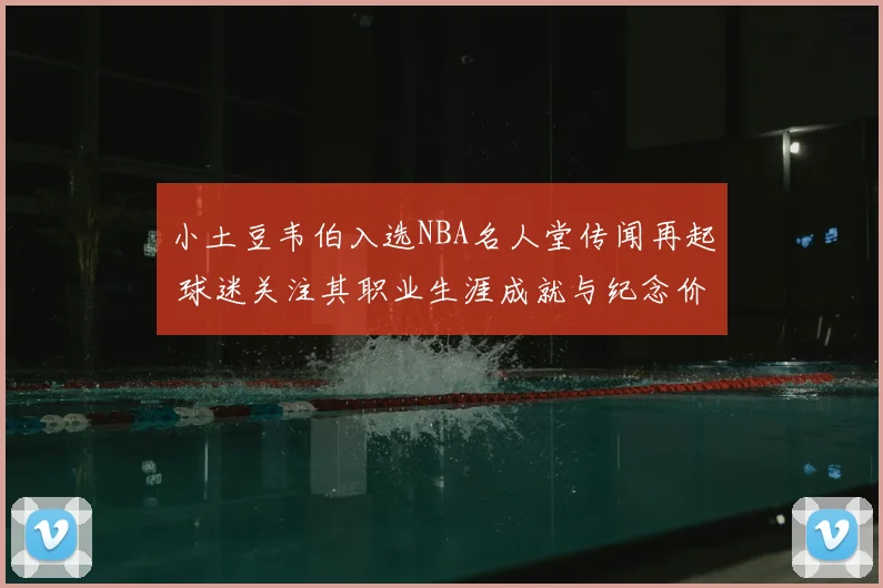 小土豆韦伯入选NBA名人堂传闻再起 球迷关注其职业生涯成就与纪念价值