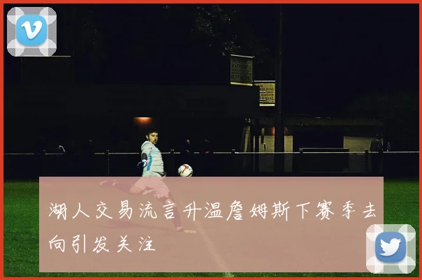 湖人交易流言升温詹姆斯下赛季去向引发关注