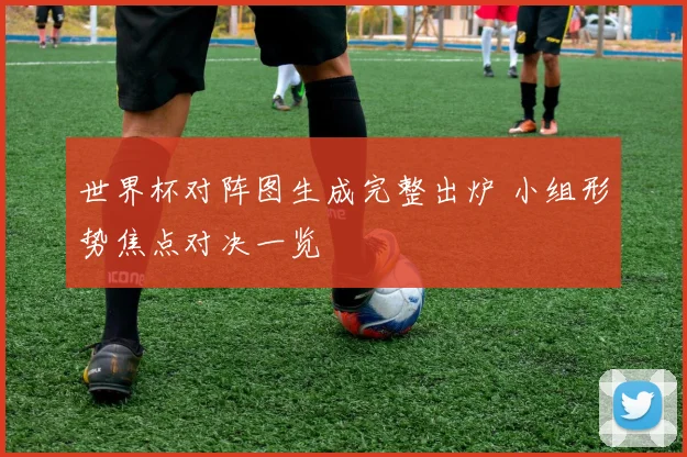 世界杯对阵图生成完整出炉 小组形势焦点对决一览