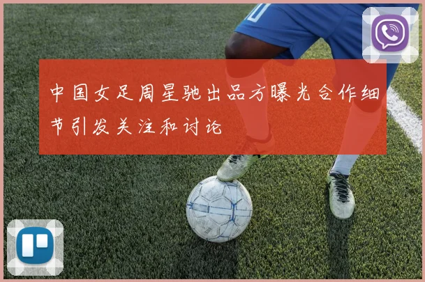 中国女足周星驰出品方曝光合作细节引发关注和讨论