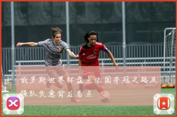 俄罗斯世界杯盘点法国夺冠之路及强队失意背后看点