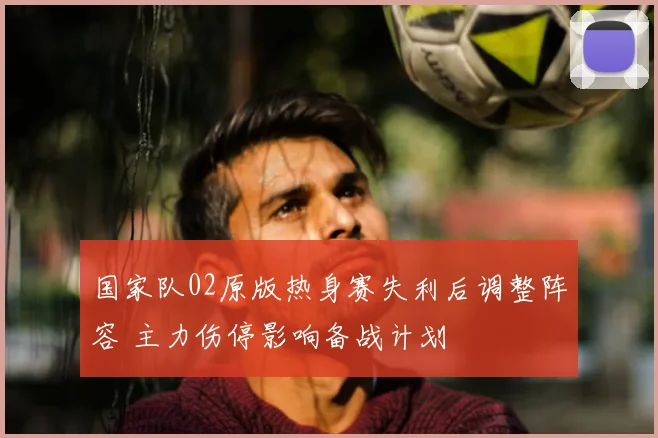 国家队02原版热身赛失利后调整阵容 主力伤停影响备战计划