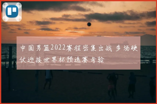 中国男篮2022赛程密集出战 多场硬仗迎接世界杯预选赛考验