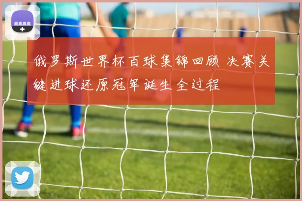 俄罗斯世界杯百球集锦回顾 决赛关键进球还原冠军诞生全过程