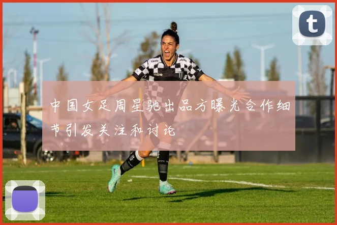 中国女足周星驰出品方曝光合作细节引发关注和讨论
