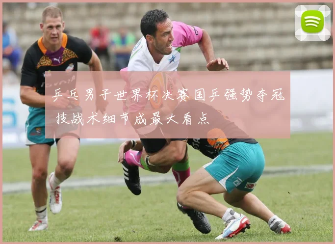 乒乓男子世界杯决赛国乒强势夺冠 技战术细节成最大看点