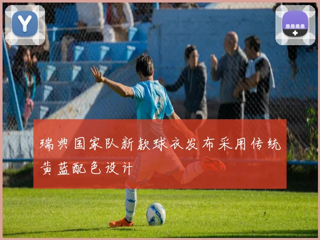 瑞典国家队新款球衣发布采用传统黄蓝配色设计