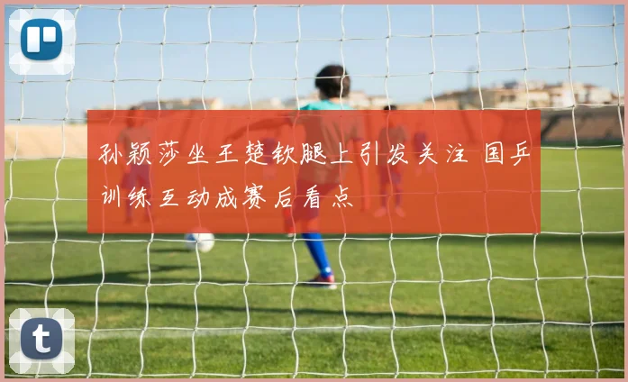 孙颖莎坐王楚钦腿上引发关注 国乒训练互动成赛后看点
