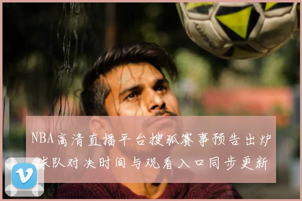 NBA高清直播平台搜狐赛事预告出炉 球队对决时间与观看入口同步更新