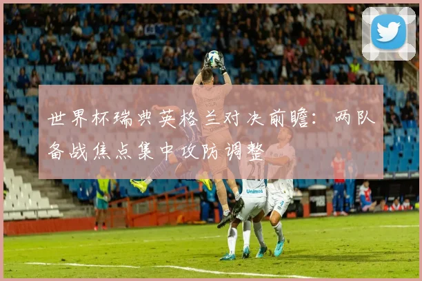 世界杯瑞典英格兰对决前瞻：两队备战焦点集中攻防调整
